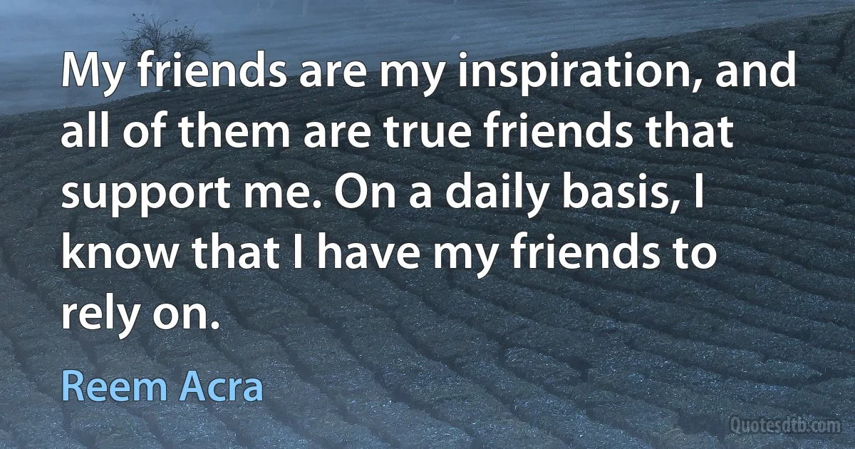 My friends are my inspiration, and all of them are true friends that support me. On a daily basis, I know that I have my friends to rely on. (Reem Acra)