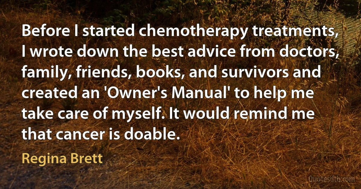 Before I started chemotherapy treatments, I wrote down the best advice from doctors, family, friends, books, and survivors and created an 'Owner's Manual' to help me take care of myself. It would remind me that cancer is doable. (Regina Brett)