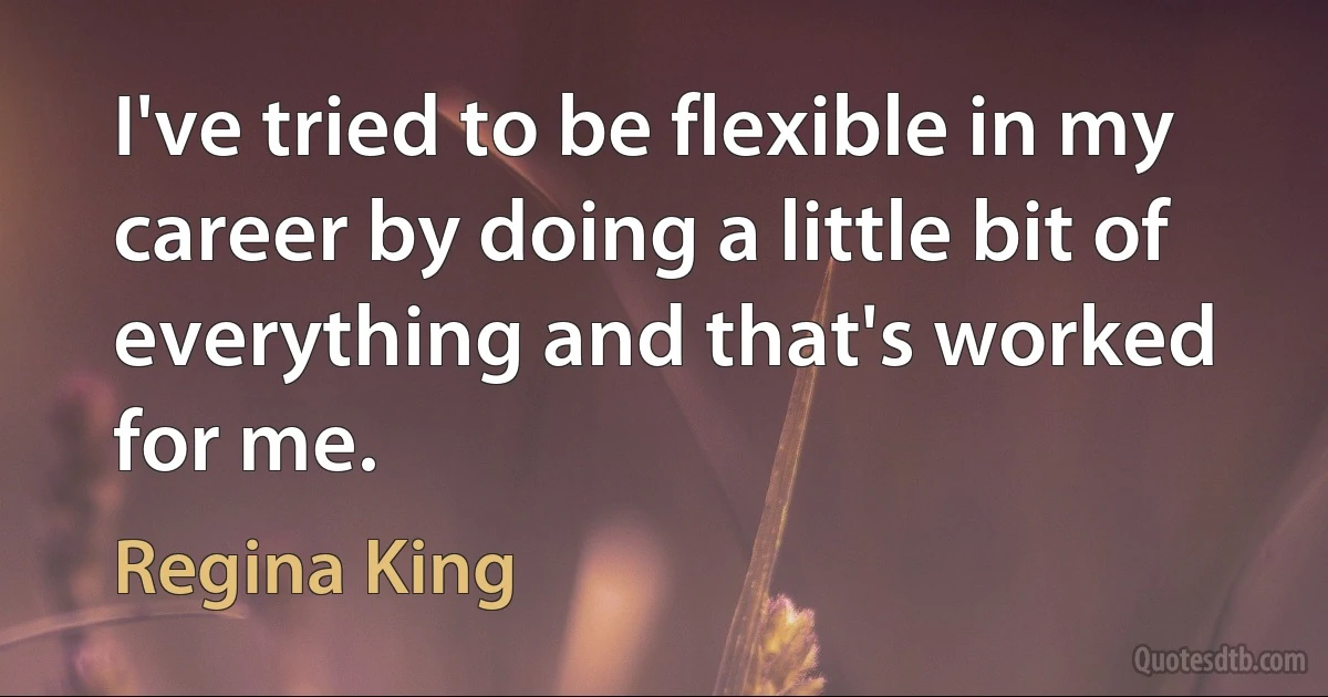 I've tried to be flexible in my career by doing a little bit of everything and that's worked for me. (Regina King)