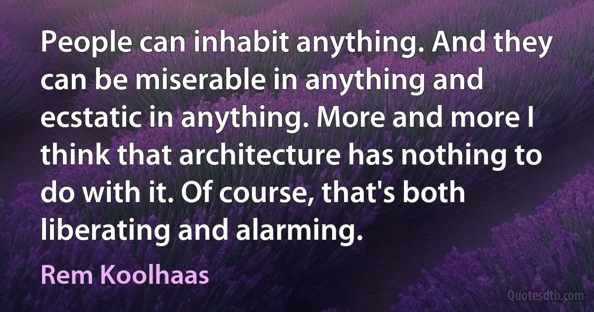 People can inhabit anything. And they can be miserable in anything and ecstatic in anything. More and more I think that architecture has nothing to do with it. Of course, that's both liberating and alarming. (Rem Koolhaas)