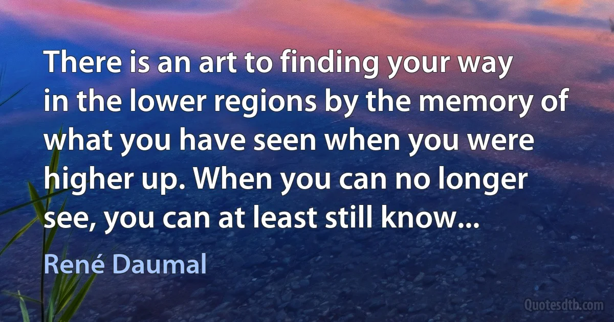 There is an art to finding your way in the lower regions by the memory of what you have seen when you were higher up. When you can no longer see, you can at least still know... (René Daumal)