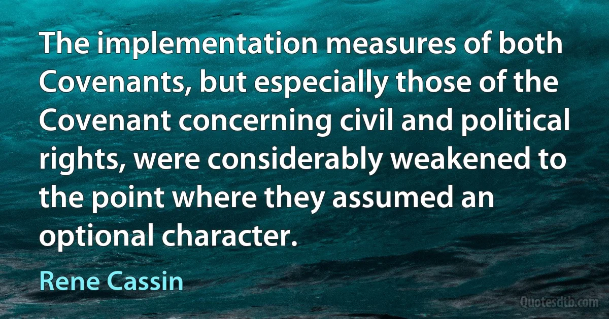 The implementation measures of both Covenants, but especially those of the Covenant concerning civil and political rights, were considerably weakened to the point where they assumed an optional character. (Rene Cassin)