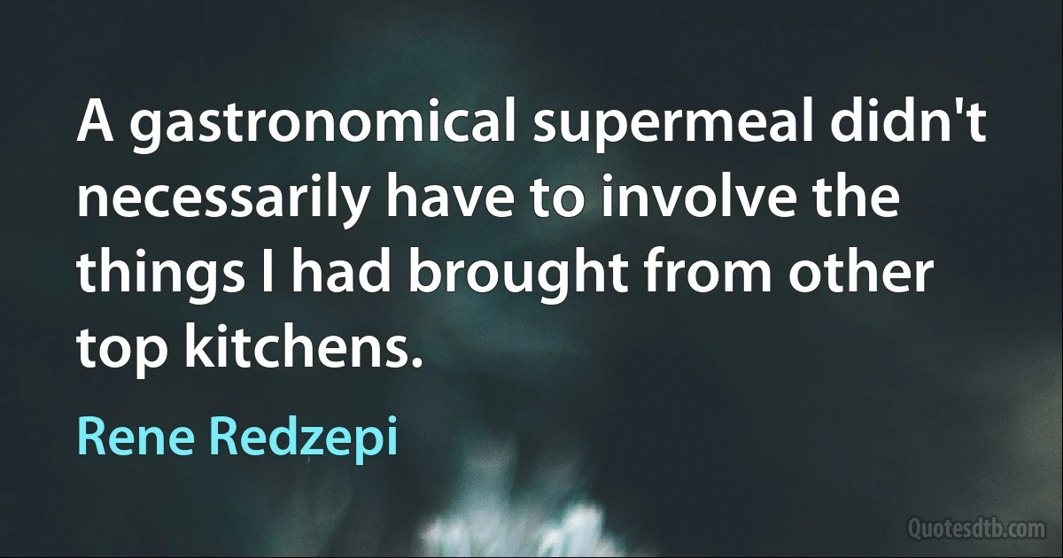 A gastronomical supermeal didn't necessarily have to involve the things I had brought from other top kitchens. (Rene Redzepi)