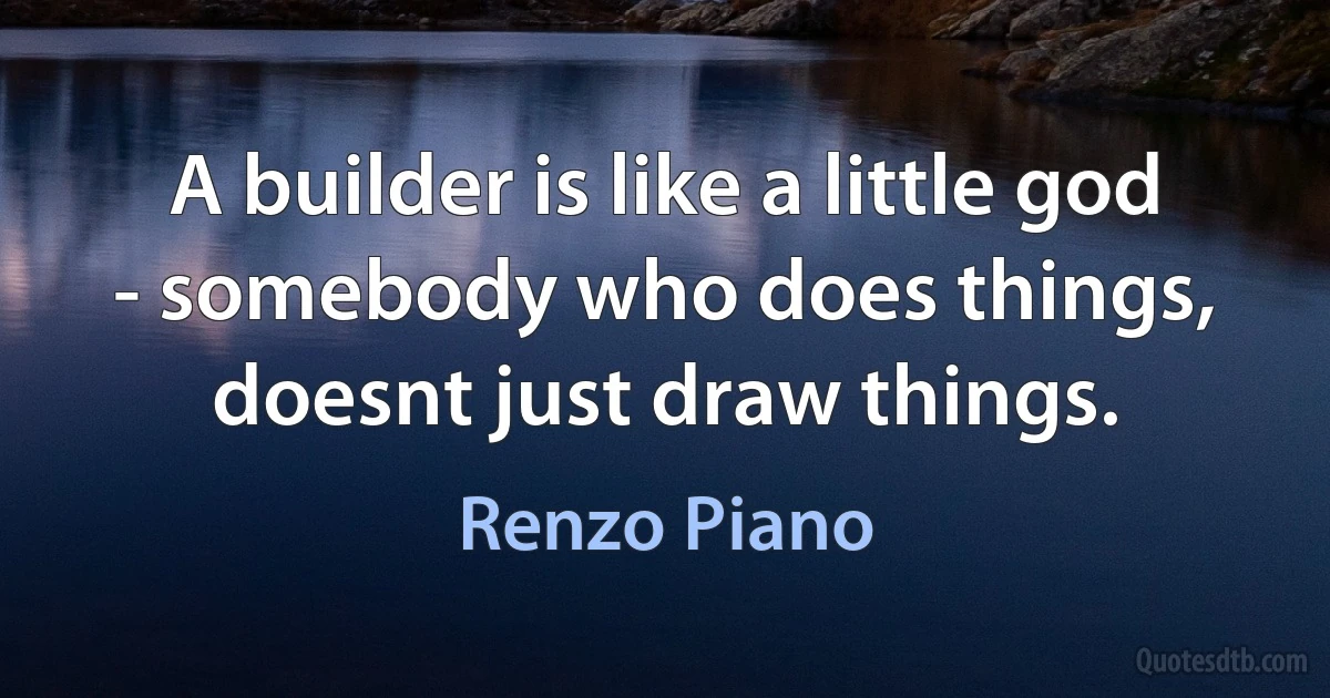 A builder is like a little god - somebody who does things, doesnt just draw things. (Renzo Piano)