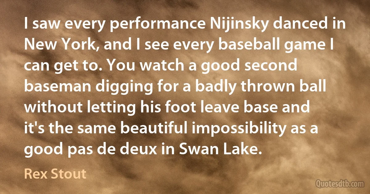 I saw every performance Nijinsky danced in New York, and I see every baseball game I can get to. You watch a good second baseman digging for a badly thrown ball without letting his foot leave base and it's the same beautiful impossibility as a good pas de deux in Swan Lake. (Rex Stout)