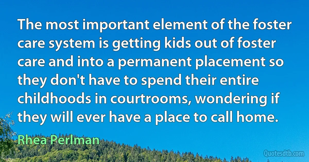 The most important element of the foster care system is getting kids out of foster care and into a permanent placement so they don't have to spend their entire childhoods in courtrooms, wondering if they will ever have a place to call home. (Rhea Perlman)