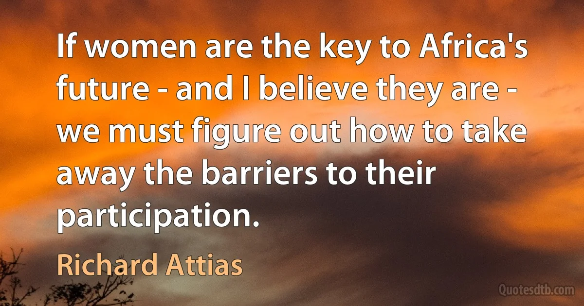 If women are the key to Africa's future - and I believe they are - we must figure out how to take away the barriers to their participation. (Richard Attias)