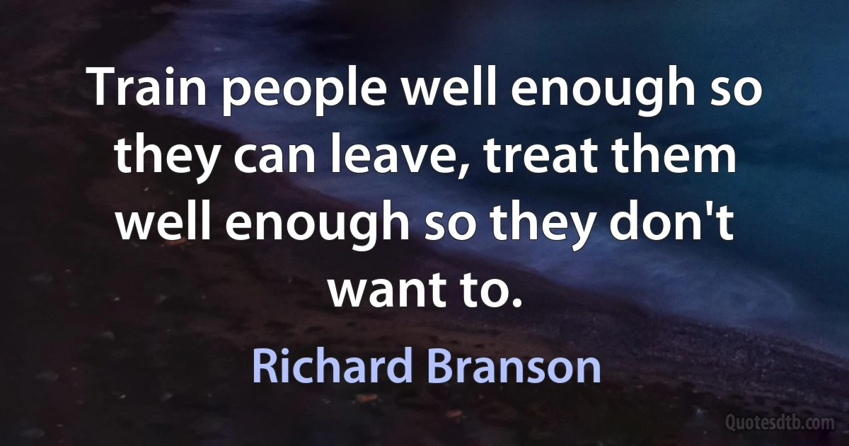 Train people well enough so they can leave, treat them well enough so they don't want to. (Richard Branson)