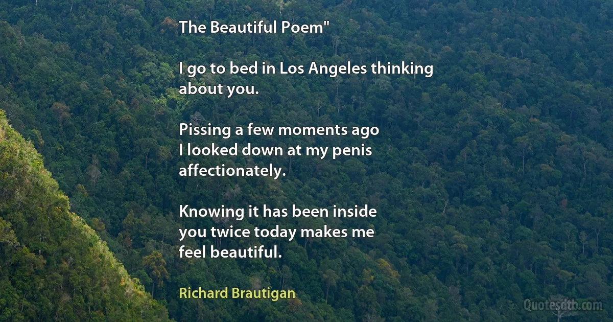 The Beautiful Poem"

I go to bed in Los Angeles thinking
about you.

Pissing a few moments ago
I looked down at my penis
affectionately.

Knowing it has been inside
you twice today makes me
feel beautiful. (Richard Brautigan)