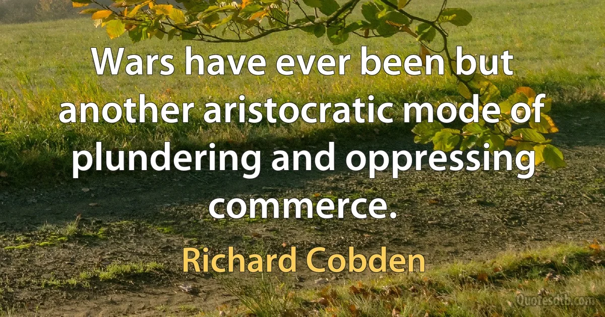 Wars have ever been but another aristocratic mode of plundering and oppressing commerce. (Richard Cobden)