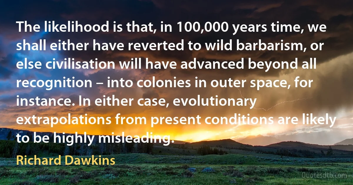 The likelihood is that, in 100,000 years time, we shall either have reverted to wild barbarism, or else civilisation will have advanced beyond all recognition – into colonies in outer space, for instance. In either case, evolutionary extrapolations from present conditions are likely to be highly misleading. (Richard Dawkins)