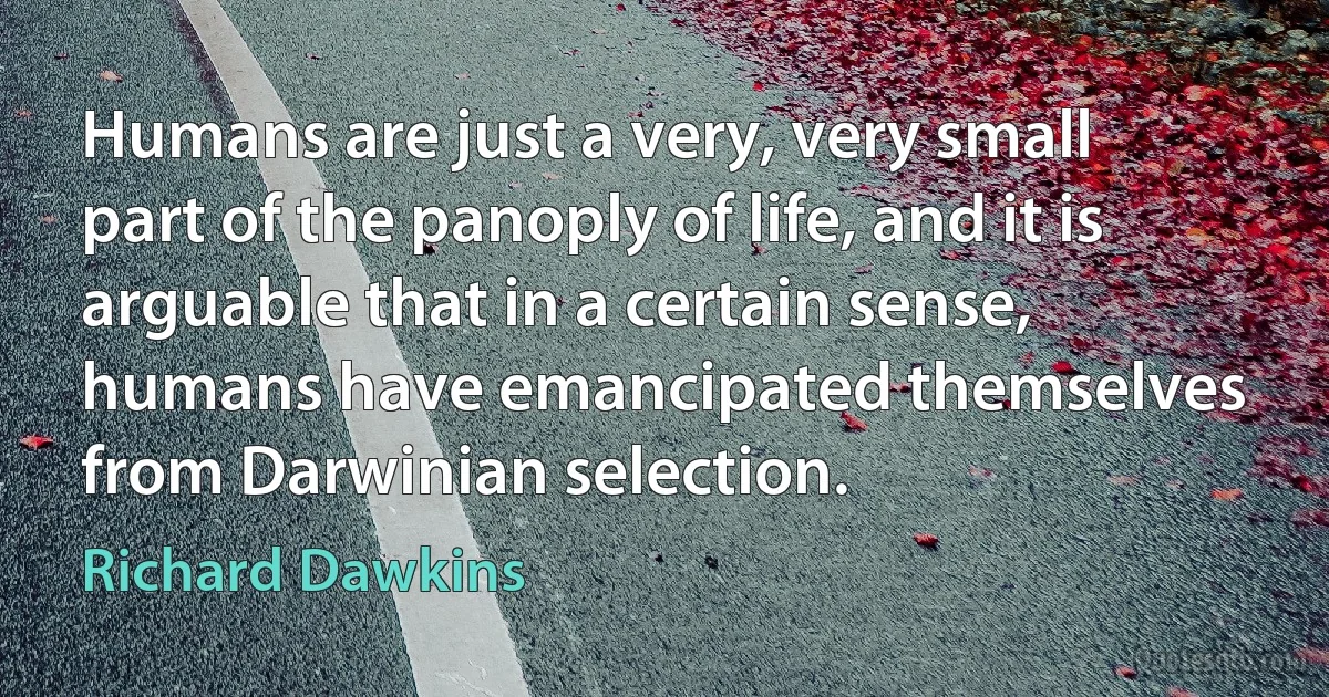 Humans are just a very, very small part of the panoply of life, and it is arguable that in a certain sense, humans have emancipated themselves from Darwinian selection. (Richard Dawkins)