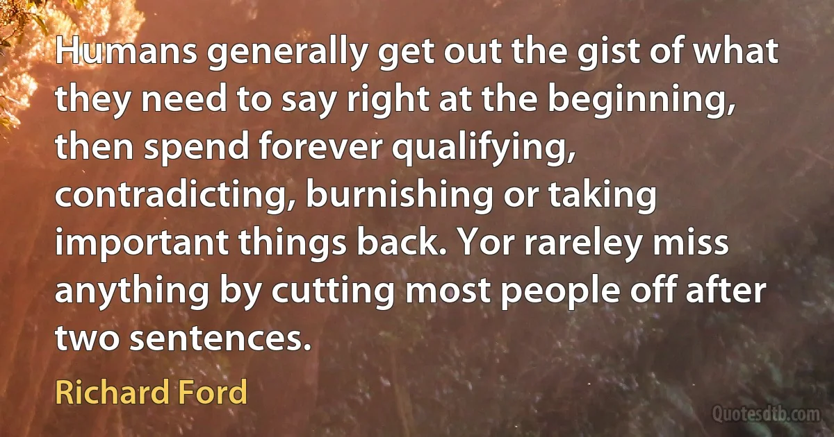 Humans generally get out the gist of what they need to say right at the beginning, then spend forever qualifying, contradicting, burnishing or taking important things back. Yor rareley miss anything by cutting most people off after two sentences. (Richard Ford)