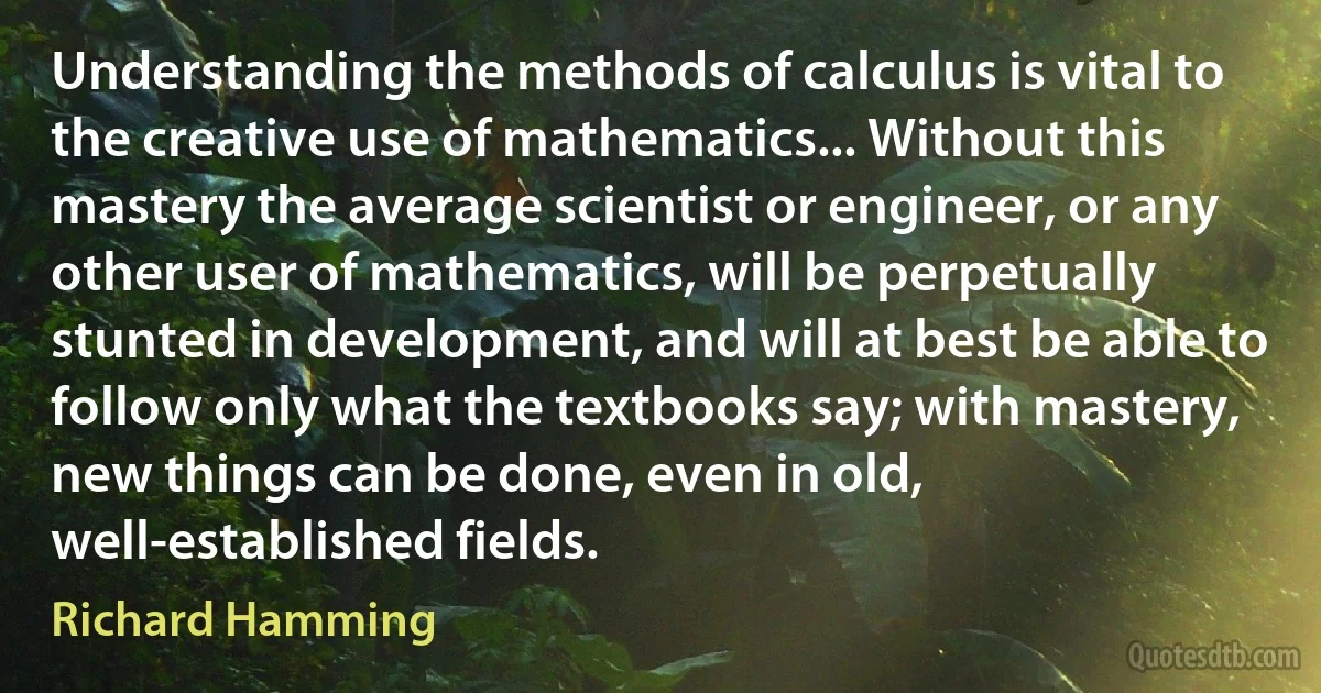 Understanding the methods of calculus is vital to the creative use of mathematics... Without this mastery the average scientist or engineer, or any other user of mathematics, will be perpetually stunted in development, and will at best be able to follow only what the textbooks say; with mastery, new things can be done, even in old, well-established fields. (Richard Hamming)