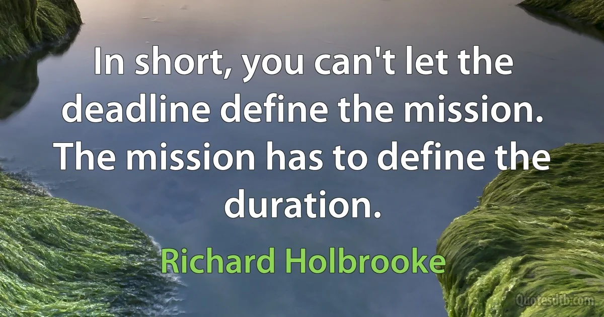 In short, you can't let the deadline define the mission. The mission has to define the duration. (Richard Holbrooke)