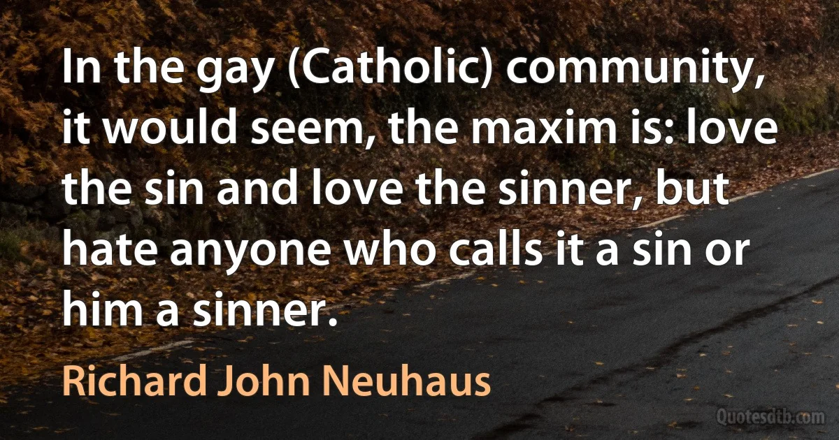 In the gay (Catholic) community, it would seem, the maxim is: love the sin and love the sinner, but hate anyone who calls it a sin or him a sinner. (Richard John Neuhaus)