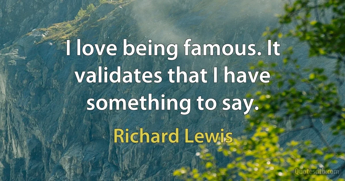 I love being famous. It validates that I have something to say. (Richard Lewis)