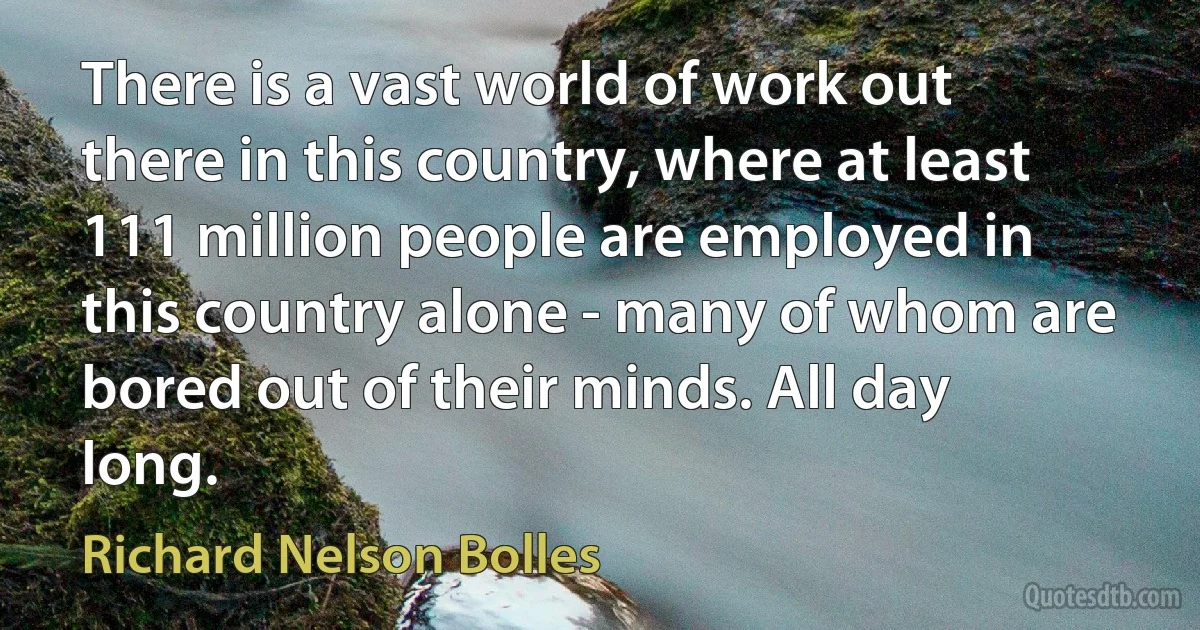 There is a vast world of work out there in this country, where at least 111 million people are employed in this country alone - many of whom are bored out of their minds. All day long. (Richard Nelson Bolles)