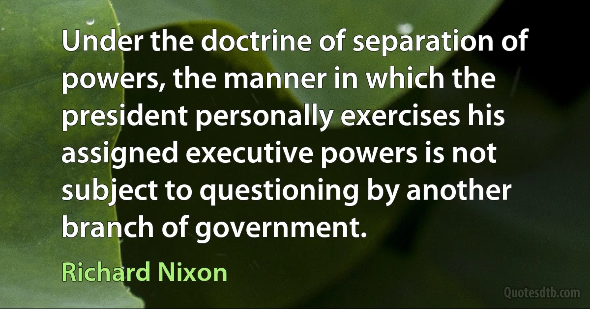 Under the doctrine of separation of powers, the manner in which the president personally exercises his assigned executive powers is not subject to questioning by another branch of government. (Richard Nixon)