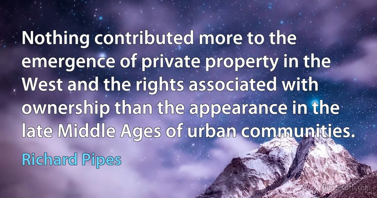 Nothing contributed more to the emergence of private property in the West and the rights associated with ownership than the appearance in the late Middle Ages of urban communities. (Richard Pipes)