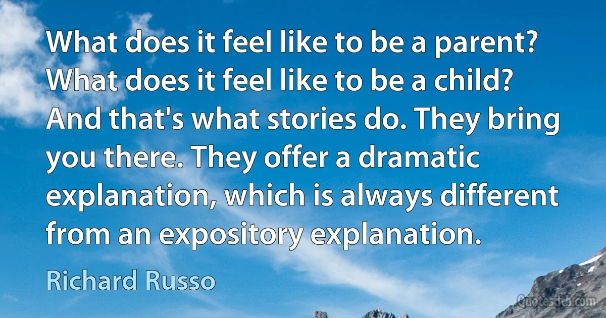 What does it feel like to be a parent? What does it feel like to be a child? And that's what stories do. They bring you there. They offer a dramatic explanation, which is always different from an expository explanation. (Richard Russo)