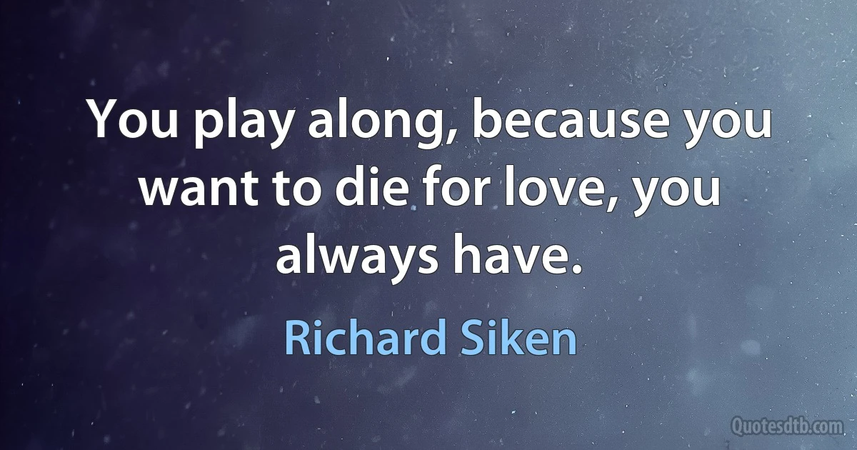 You play along, because you want to die for love, you always have. (Richard Siken)