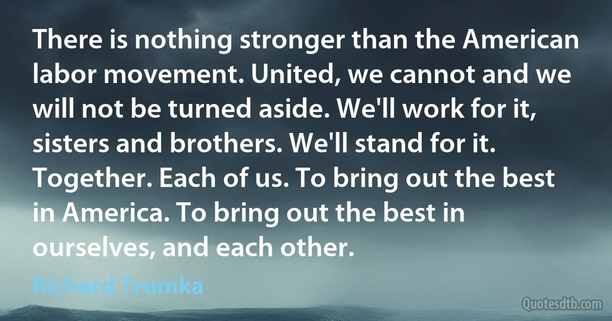 There is nothing stronger than the American labor movement. United, we cannot and we will not be turned aside. We'll work for it, sisters and brothers. We'll stand for it. Together. Each of us. To bring out the best in America. To bring out the best in ourselves, and each other. (Richard Trumka)