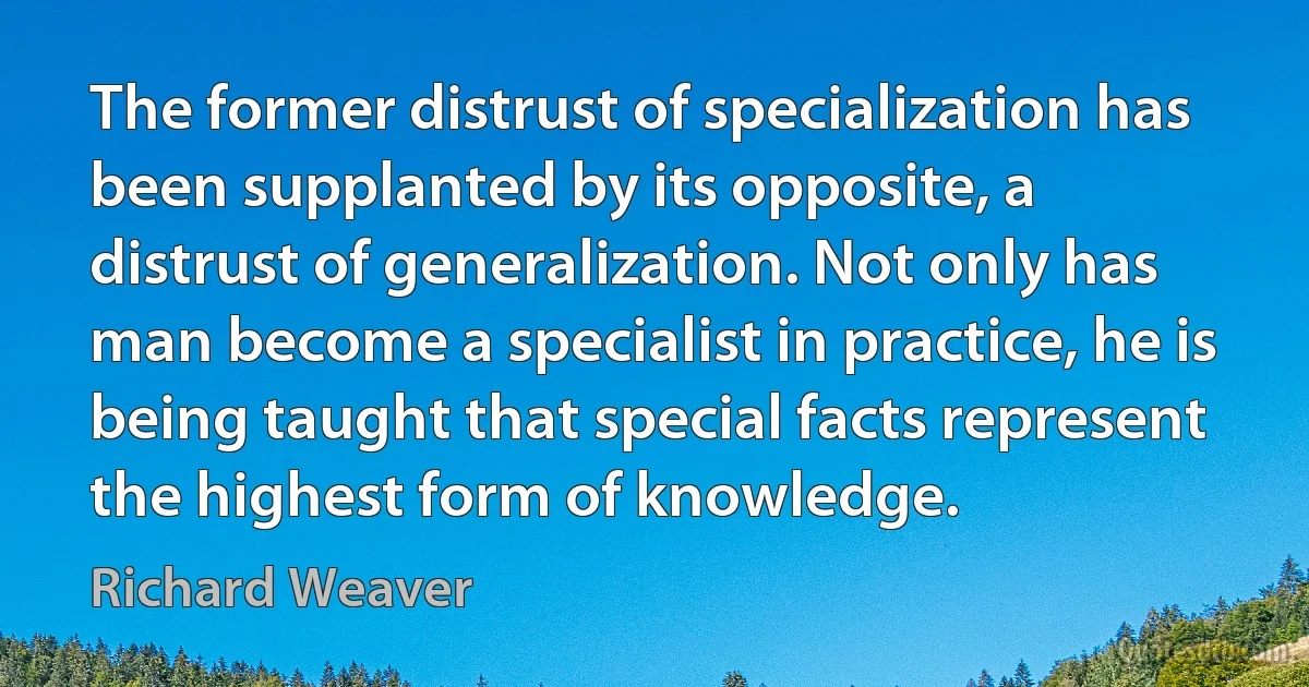 The former distrust of specialization has been supplanted by its opposite, a distrust of generalization. Not only has man become a specialist in practice, he is being taught that special facts represent the highest form of knowledge. (Richard Weaver)