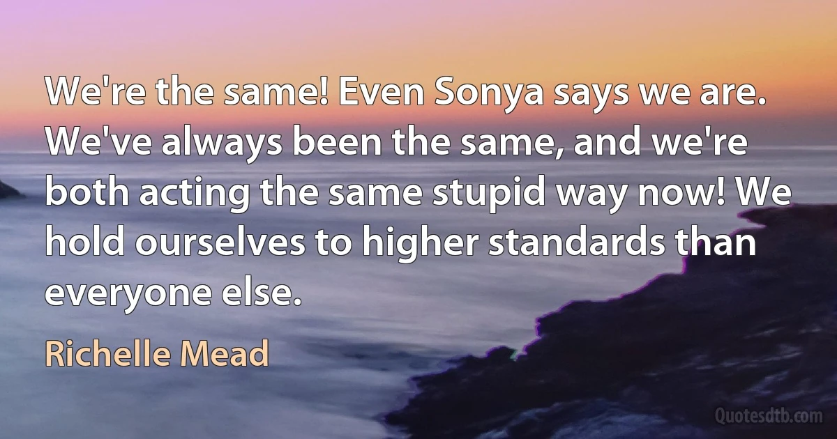 We're the same! Even Sonya says we are.
We've always been the same, and we're
both acting the same stupid way now! We
hold ourselves to higher standards than
everyone else. (Richelle Mead)