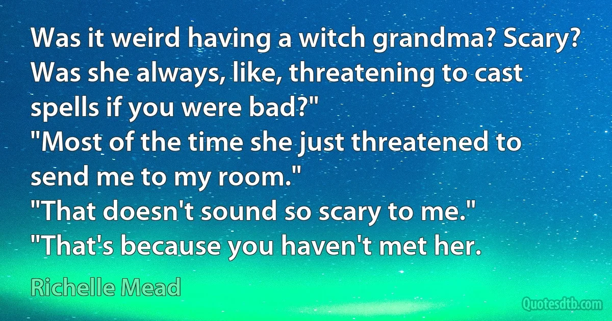 Was it weird having a witch grandma? Scary? Was she always, like, threatening to cast spells if you were bad?"
"Most of the time she just threatened to send me to my room."
"That doesn't sound so scary to me."
"That's because you haven't met her. (Richelle Mead)