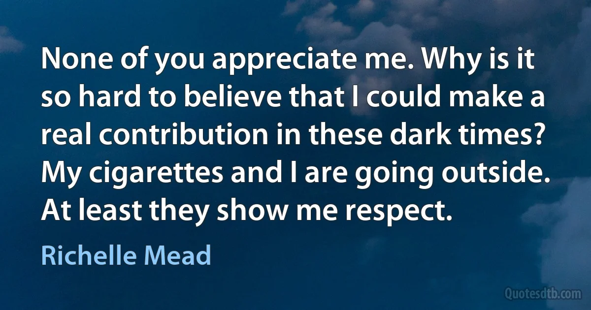 None of you appreciate me. Why is it so hard to believe that I could make a real contribution in these dark times? My cigarettes and I are going outside. At least they show me respect. (Richelle Mead)