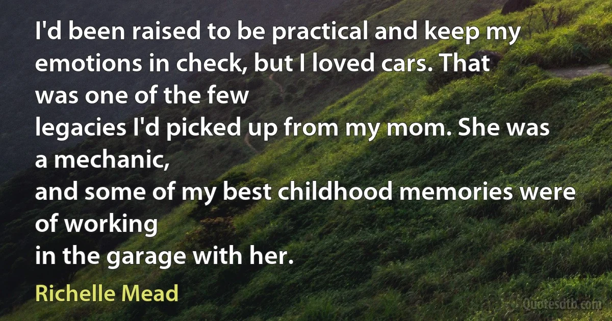 I'd been raised to be practical and keep my
emotions in check, but I loved cars. That was one of the few
legacies I'd picked up from my mom. She was a mechanic,
and some of my best childhood memories were of working
in the garage with her. (Richelle Mead)