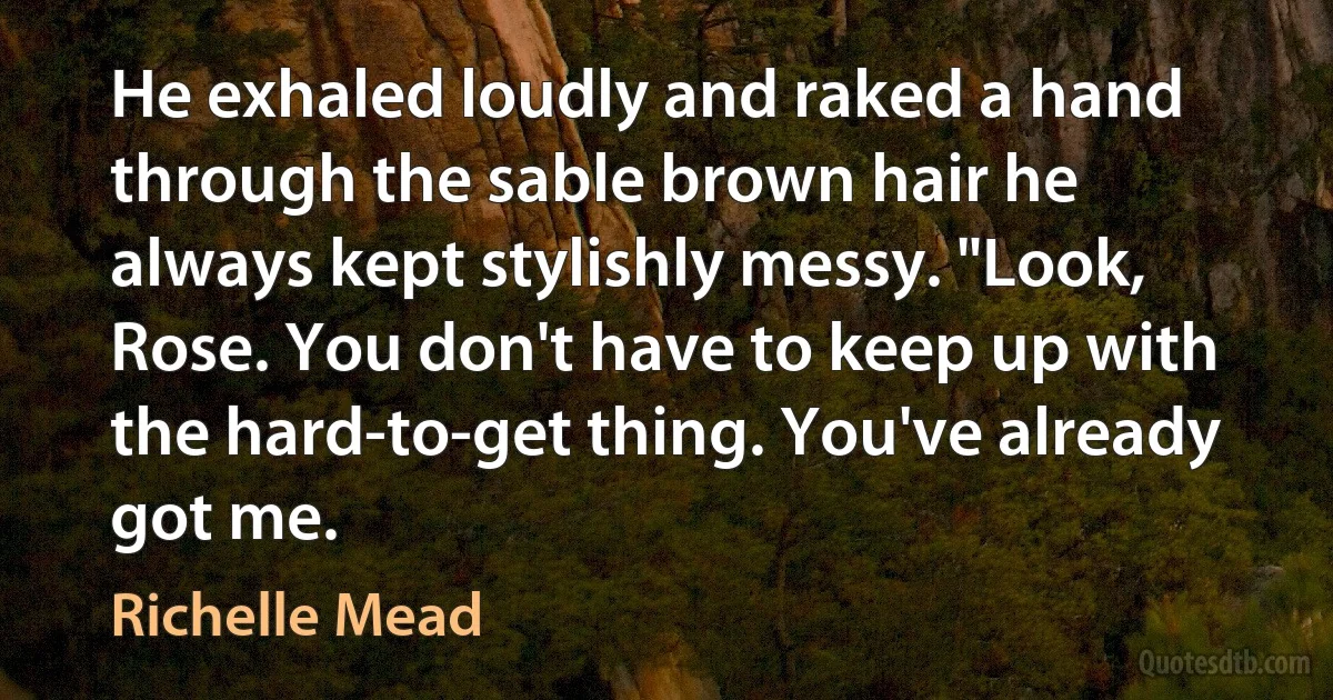 He exhaled loudly and raked a hand through the sable brown hair he always kept stylishly messy. "Look, Rose. You don't have to keep up with the hard-to-get thing. You've already got me. (Richelle Mead)