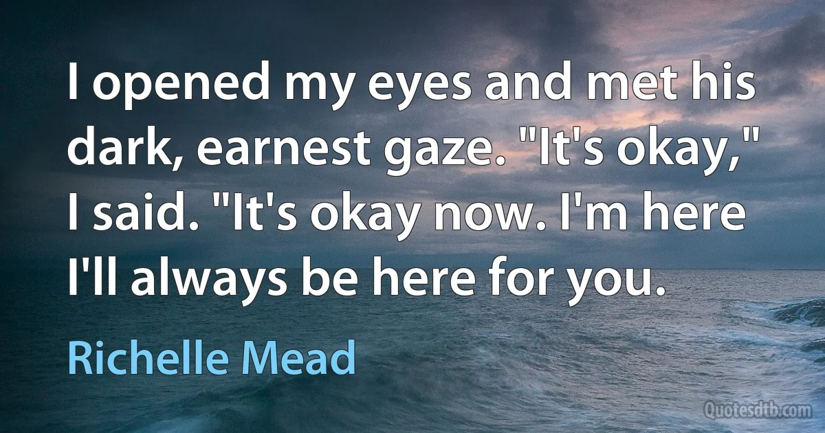 I opened my eyes and met his dark, earnest gaze. "It's okay," I said. "It's okay now. I'm here I'll always be here for you. (Richelle Mead)