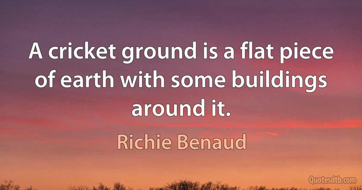 A cricket ground is a flat piece of earth with some buildings around it. (Richie Benaud)