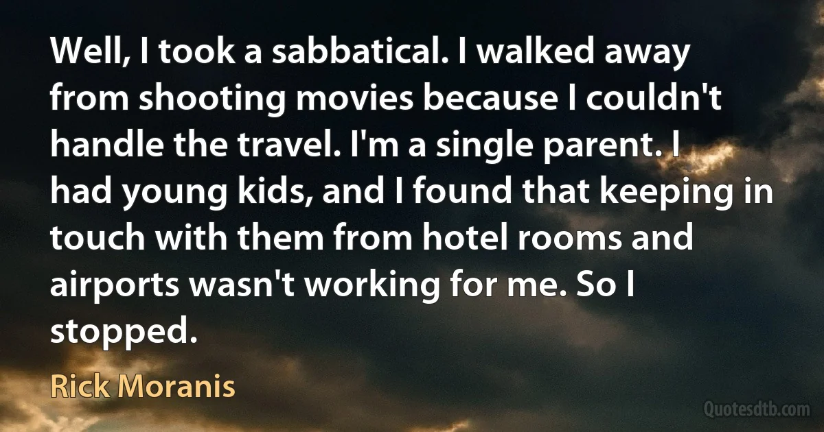 Well, I took a sabbatical. I walked away from shooting movies because I couldn't handle the travel. I'm a single parent. I had young kids, and I found that keeping in touch with them from hotel rooms and airports wasn't working for me. So I stopped. (Rick Moranis)