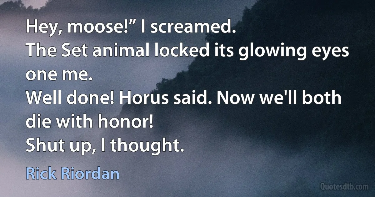 Hey, moose!” I screamed.
The Set animal locked its glowing eyes one me.
Well done! Horus said. Now we'll both die with honor!
Shut up, I thought. (Rick Riordan)