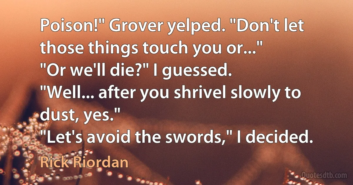 Poison!" Grover yelped. "Don't let those things touch you or..."
"Or we'll die?" I guessed.
"Well... after you shrivel slowly to dust, yes."
"Let's avoid the swords," I decided. (Rick Riordan)