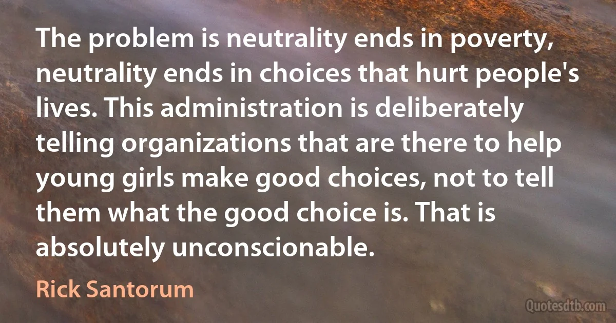 The problem is neutrality ends in poverty, neutrality ends in choices that hurt people's lives. This administration is deliberately telling organizations that are there to help young girls make good choices, not to tell them what the good choice is. That is absolutely unconscionable. (Rick Santorum)