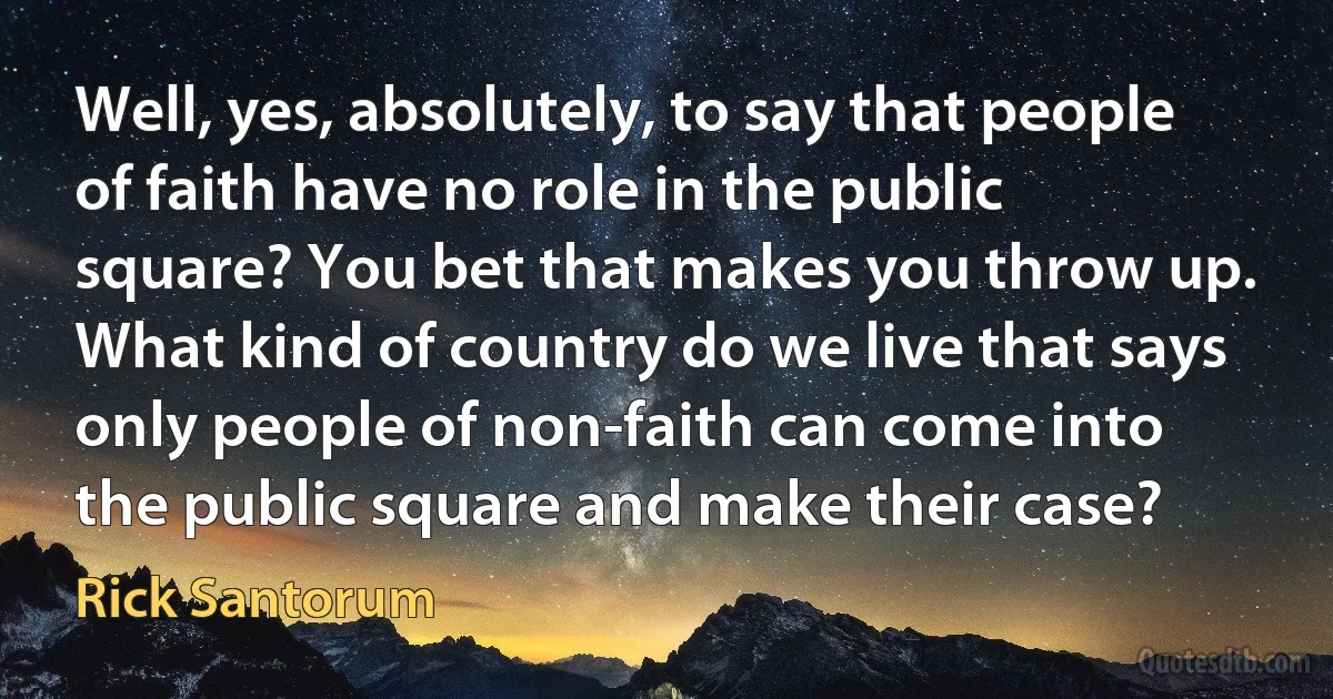 Well, yes, absolutely, to say that people of faith have no role in the public square? You bet that makes you throw up. What kind of country do we live that says only people of non-faith can come into the public square and make their case? (Rick Santorum)