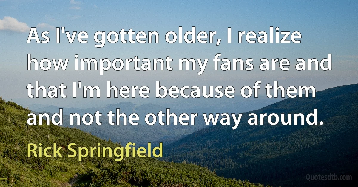 As I've gotten older, I realize how important my fans are and that I'm here because of them and not the other way around. (Rick Springfield)