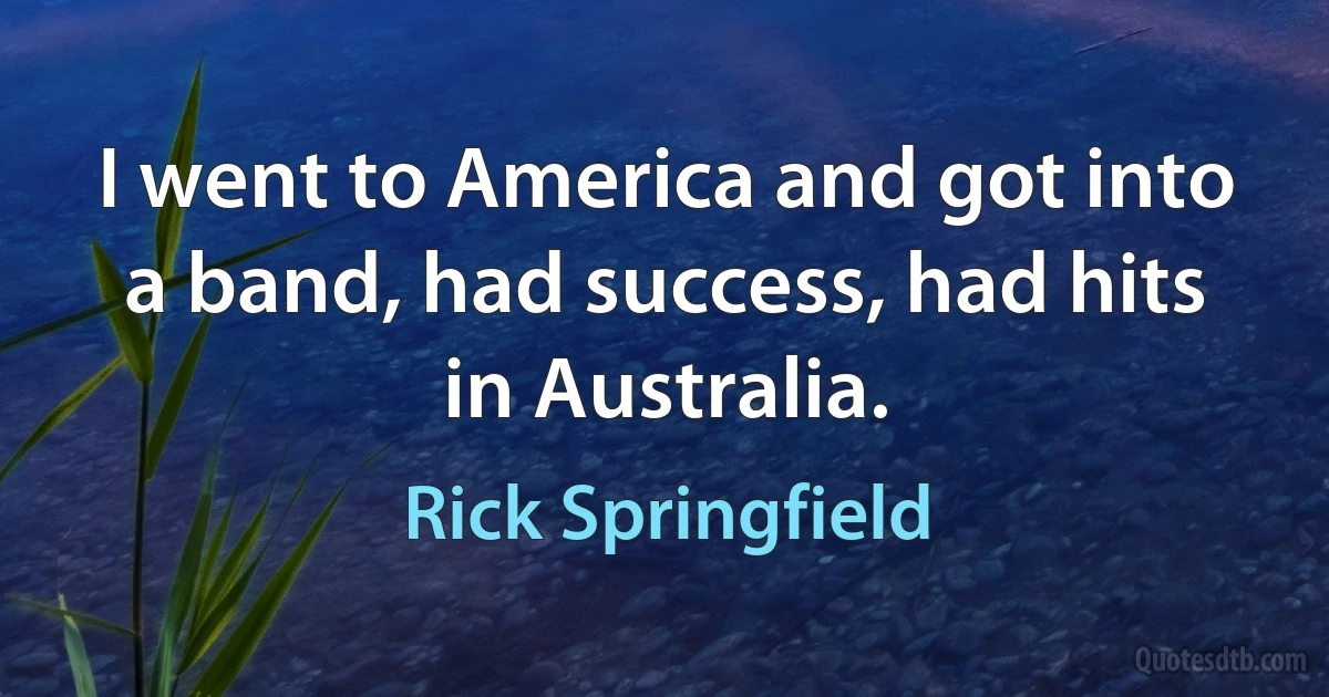 I went to America and got into a band, had success, had hits in Australia. (Rick Springfield)