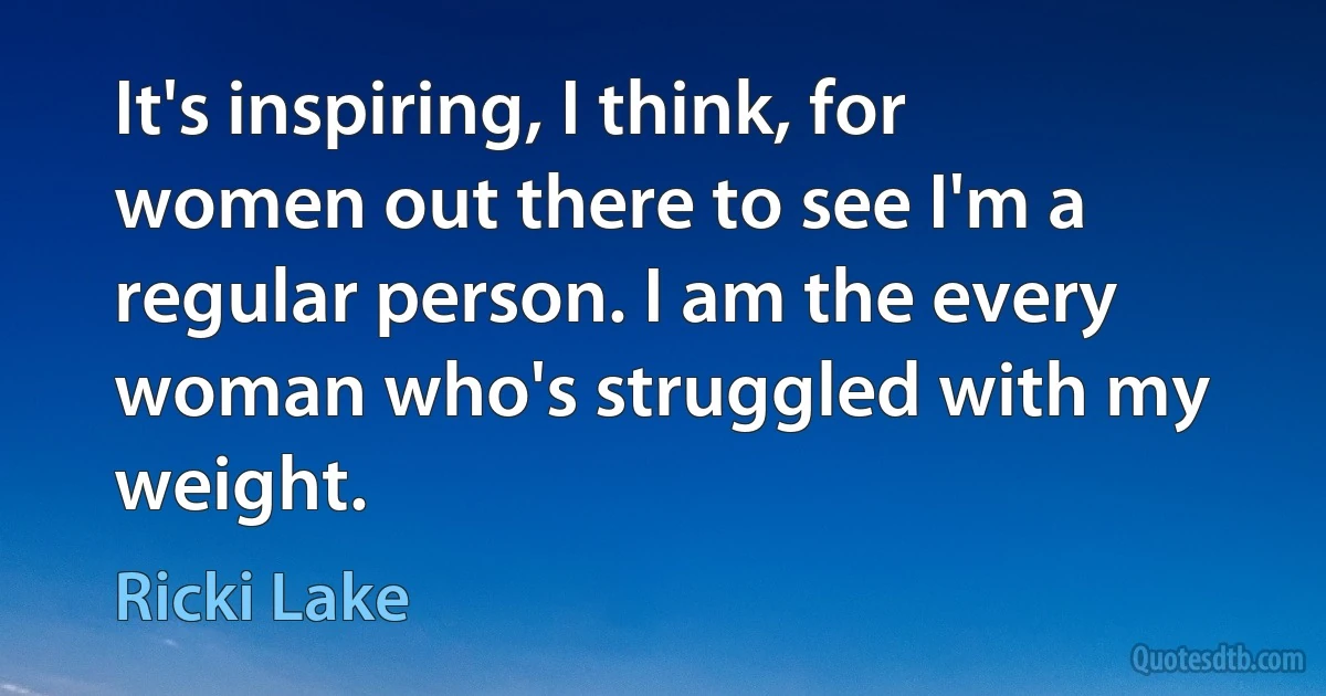 It's inspiring, I think, for women out there to see I'm a regular person. I am the every woman who's struggled with my weight. (Ricki Lake)