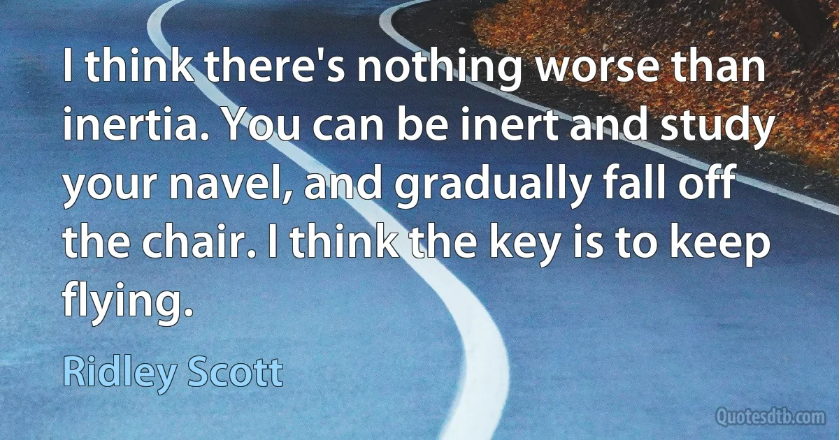 I think there's nothing worse than inertia. You can be inert and study your navel, and gradually fall off the chair. I think the key is to keep flying. (Ridley Scott)