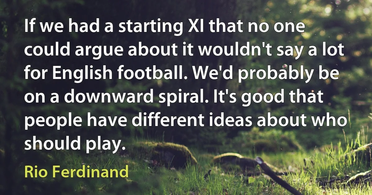 If we had a starting XI that no one could argue about it wouldn't say a lot for English football. We'd probably be on a downward spiral. It's good that people have different ideas about who should play. (Rio Ferdinand)