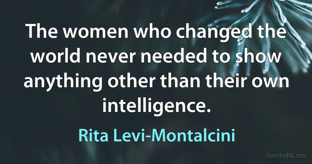 The women who changed the world never needed to show anything other than their own intelligence. (Rita Levi-Montalcini)