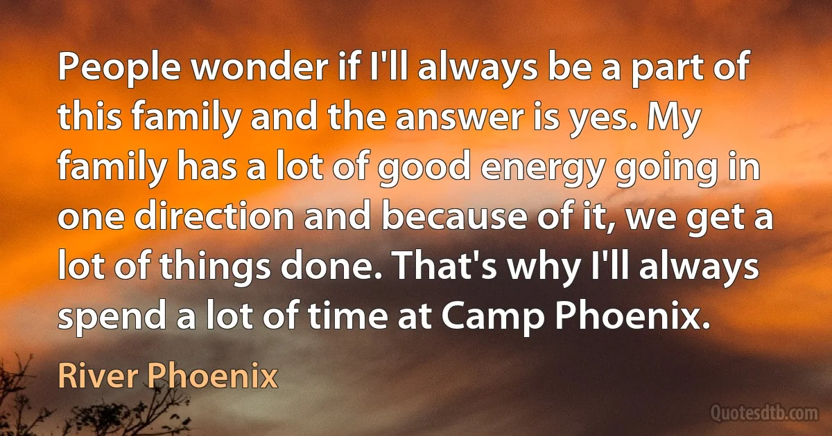 People wonder if I'll always be a part of this family and the answer is yes. My family has a lot of good energy going in one direction and because of it, we get a lot of things done. That's why I'll always spend a lot of time at Camp Phoenix. (River Phoenix)