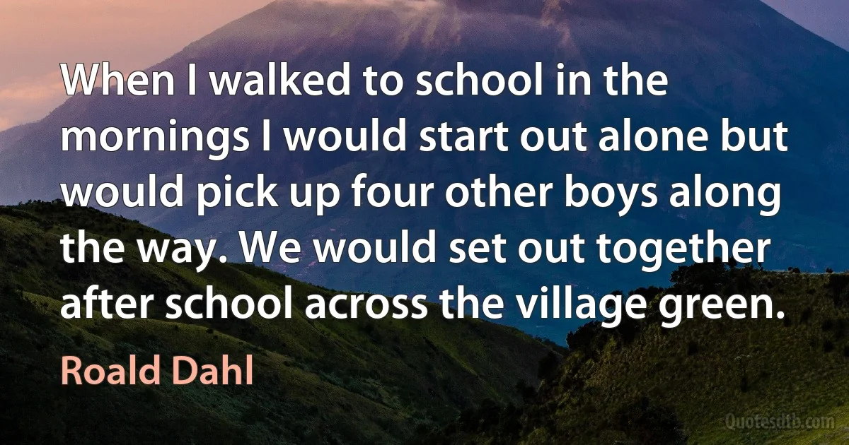 When I walked to school in the mornings I would start out alone but would pick up four other boys along the way. We would set out together after school across the village green. (Roald Dahl)