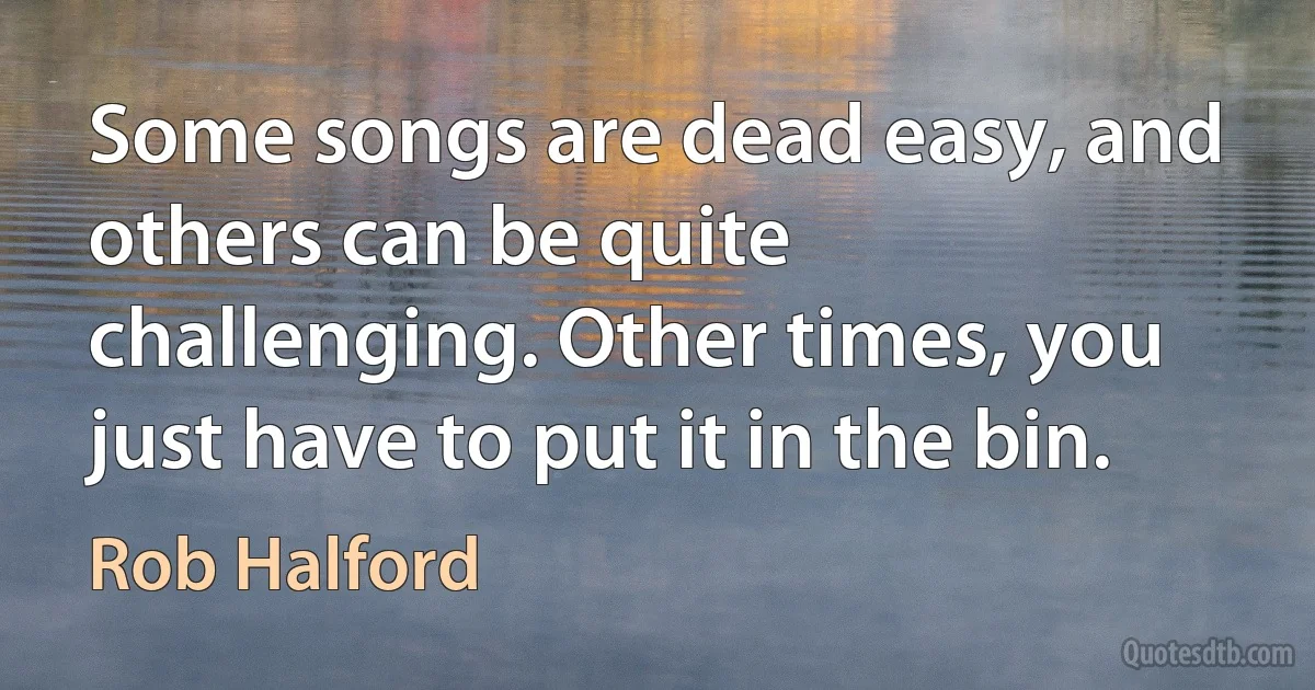 Some songs are dead easy, and others can be quite challenging. Other times, you just have to put it in the bin. (Rob Halford)