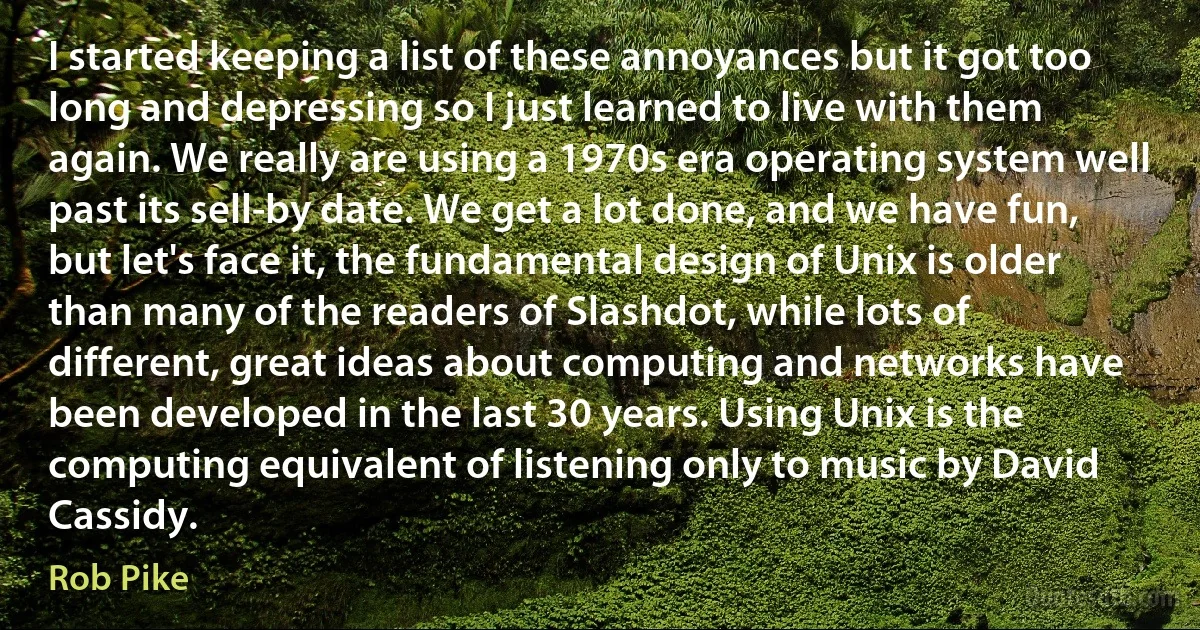 I started keeping a list of these annoyances but it got too long and depressing so I just learned to live with them again. We really are using a 1970s era operating system well past its sell-by date. We get a lot done, and we have fun, but let's face it, the fundamental design of Unix is older than many of the readers of Slashdot, while lots of different, great ideas about computing and networks have been developed in the last 30 years. Using Unix is the computing equivalent of listening only to music by David Cassidy. (Rob Pike)